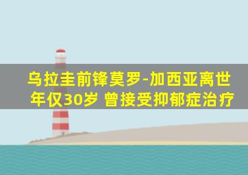 乌拉圭前锋莫罗-加西亚离世年仅30岁 曾接受抑郁症治疗